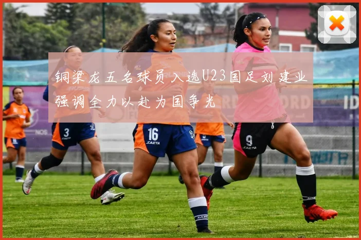 铜梁龙五名球员入选U23国足刘建业强调全力以赴为国争光