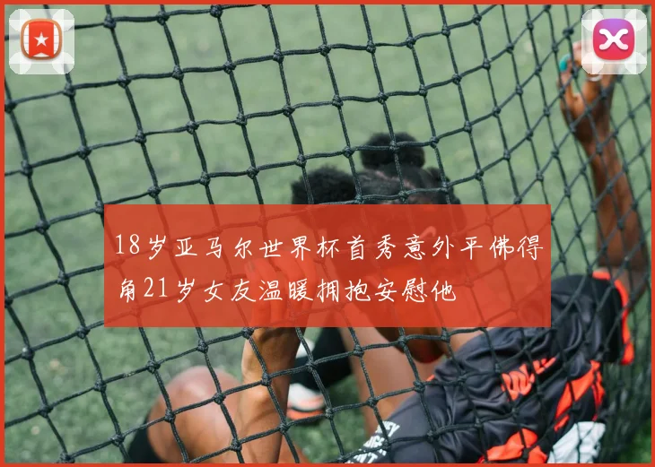 18岁亚马尔世界杯首秀意外平佛得角21岁女友温暖拥抱安慰他