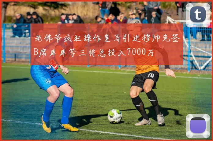 老佛爷疯狂操作皇马引进穆帅免签B席库库等三将总投入7000万