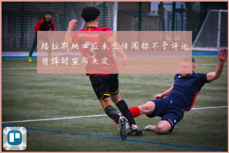 格拉斯纳回应米兰传闻称不予评论将择时宣布决定