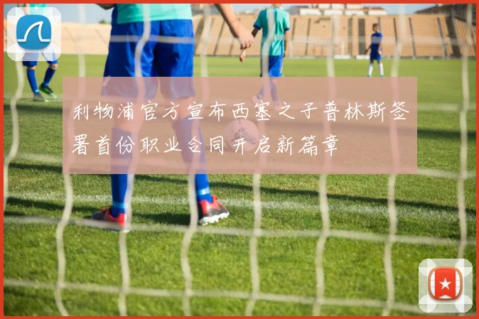 利物浦官方宣布西塞之子普林斯签署首份职业合同开启新篇章