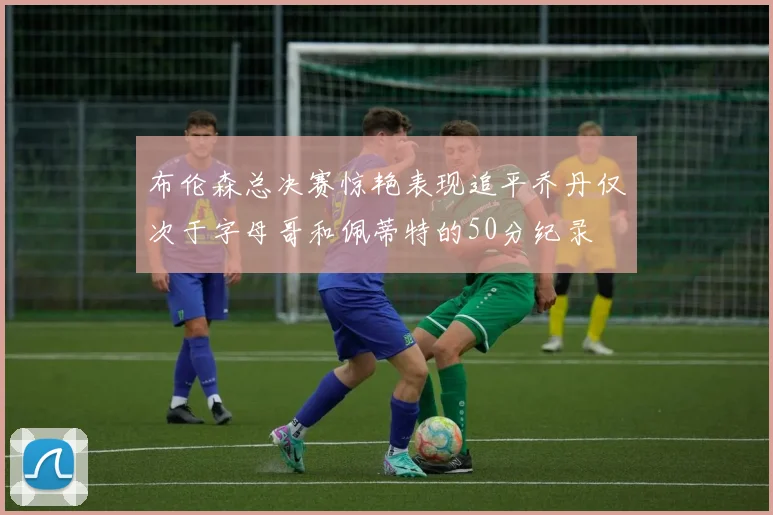 布伦森总决赛惊艳表现追平乔丹仅次于字母哥和佩蒂特的50分纪录