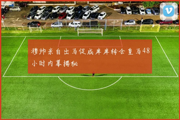 穆帅亲自出马促成库库转会皇马48小时内幕揭秘