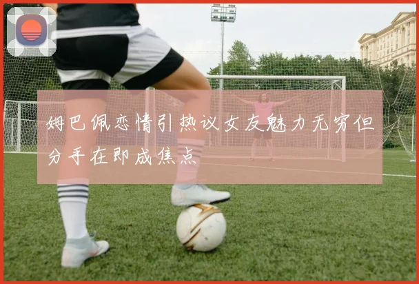 姆巴佩恋情引热议女友魅力无穷但分手在即成焦点