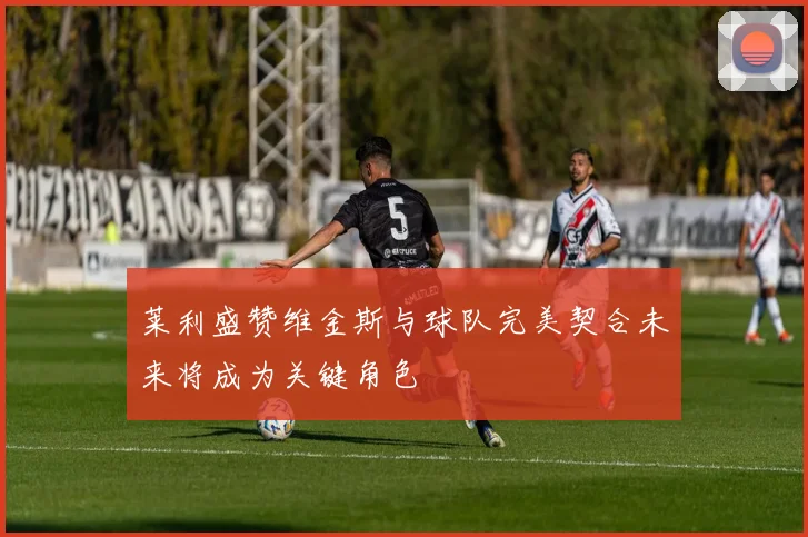 莱利盛赞维金斯与球队完美契合未来将成为关键角色