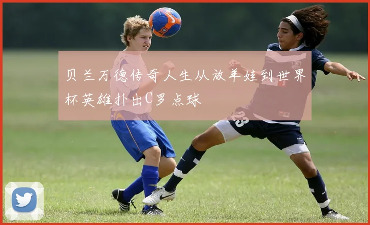 贝兰万德传奇人生从放羊娃到世界杯英雄扑出C罗点球
