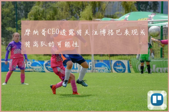 摩纳哥CEO透露将关注博格巴表现或将离队的可能性