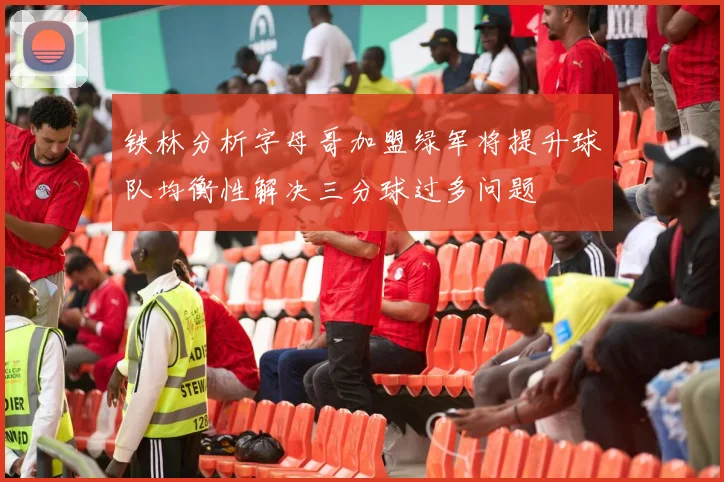 铁林分析字母哥加盟绿军将提升球队均衡性解决三分球过多问题
