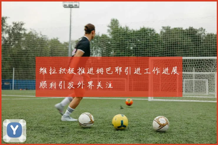 维拉积极推进姆巴耶引进工作进展顺利引发外界关注