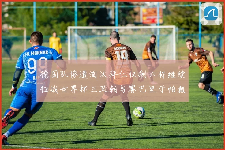 德国队惨遭淘汰拜仁仅剩六将继续征战世界杯三叉戟与赛巴里于帕戴维斯携手出战