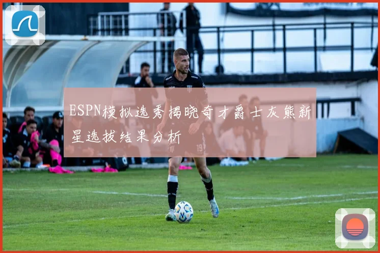 ESPN模拟选秀揭晓奇才爵士灰熊新星选拔结果分析