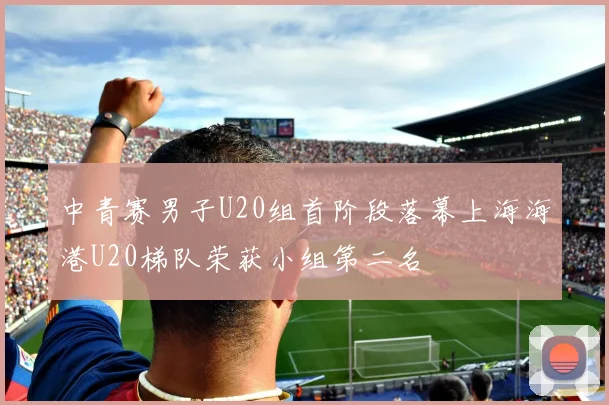 中青赛男子U20组首阶段落幕上海海港U20梯队荣获小组第二名