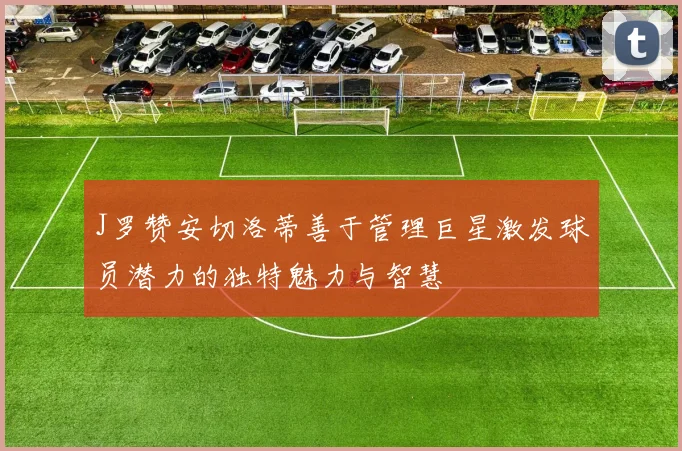 J罗赞安切洛蒂善于管理巨星激发球员潜力的独特魅力与智慧