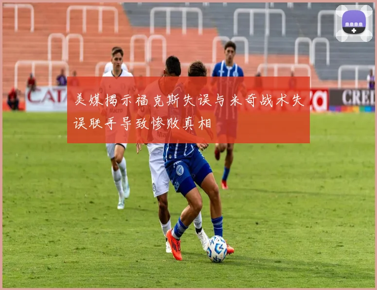 美媒揭示福克斯失误与米奇战术失误联手导致惨败真相