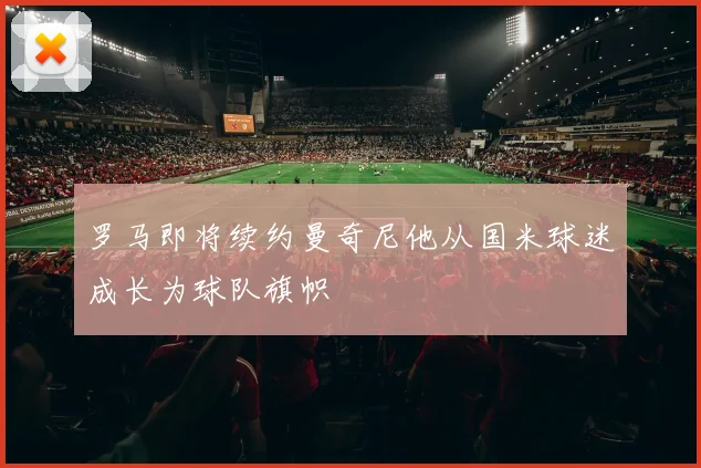 罗马即将续约曼奇尼他从国米球迷成长为球队旗帜