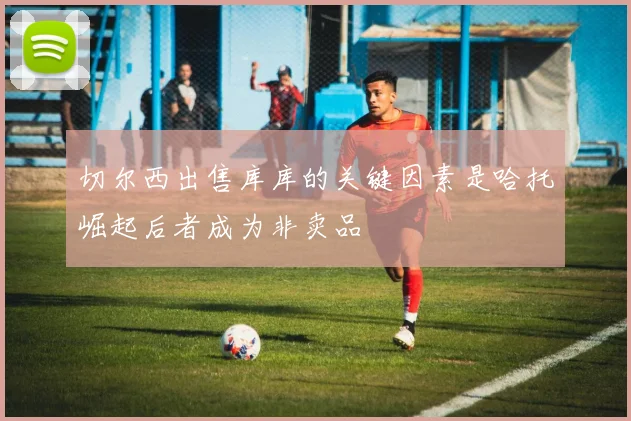 切尔西出售库库的关键因素是哈托崛起后者成为非卖品