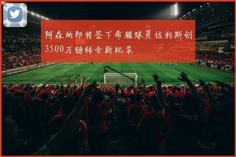 阿森纳即将签下希腊球员佐利斯创3500万镑转会新纪录