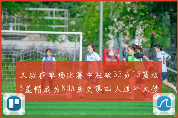文班在单场比赛中狂砍35分15篮板5盖帽成为NBA历史第四人追平大梦鲨鱼天勾
