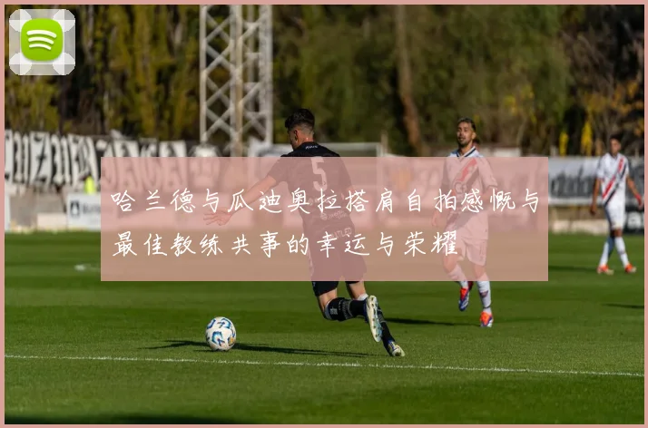哈兰德与瓜迪奥拉搭肩自拍感慨与最佳教练共事的幸运与荣耀