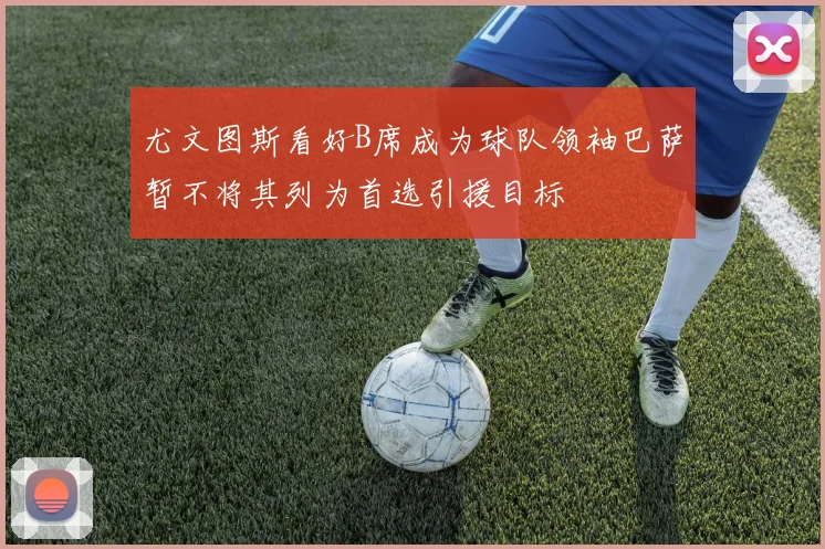 尤文图斯看好B席成为球队领袖巴萨暂不将其列为首选引援目标
