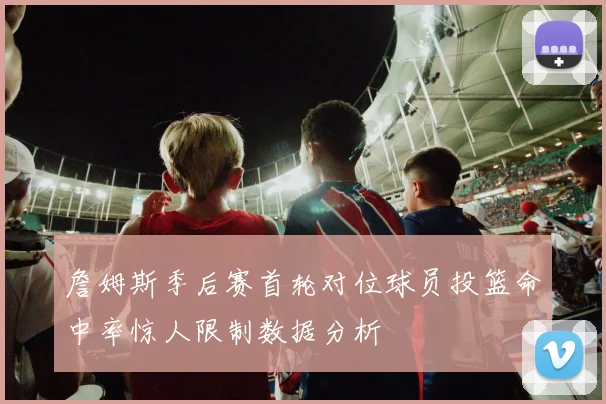詹姆斯季后赛首轮对位球员投篮命中率惊人限制数据分析