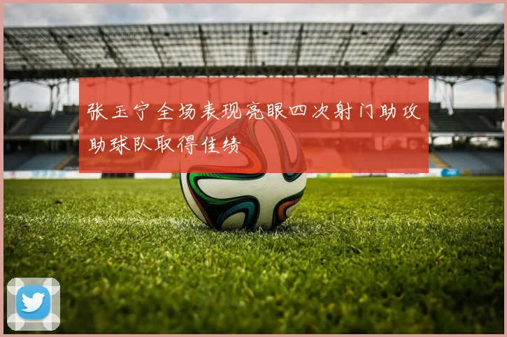 张玉宁全场表现亮眼四次射门助攻助球队取得佳绩