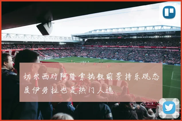 切尔西对阿隆索执教前景持乐观态度伊劳拉也是热门人选