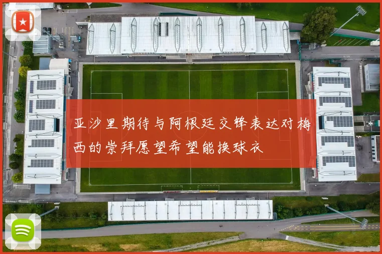 亚沙里期待与阿根廷交锋表达对梅西的崇拜愿望希望能换球衣