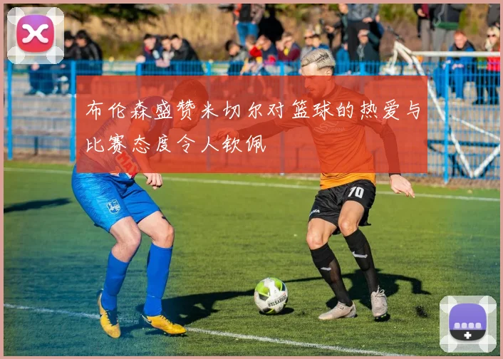 布伦森盛赞米切尔对篮球的热爱与比赛态度令人钦佩