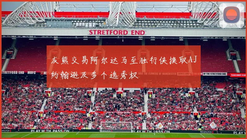 灰熊交易阿尔达马至独行侠换取AJ约翰逊及多个选秀权