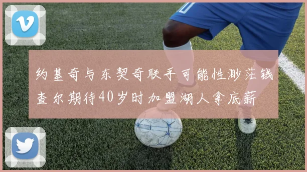 约基奇与东契奇联手可能性渺茫钱查尔期待40岁时加盟湖人拿底薪