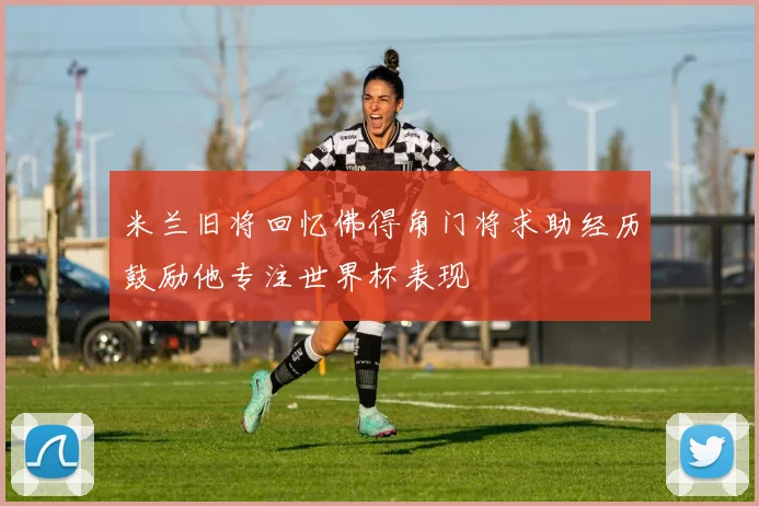 米兰旧将回忆佛得角门将求助经历鼓励他专注世界杯表现